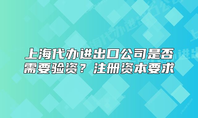 上海代办进出口公司是否需要验资?注册资本要求
