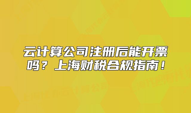 云计算公司注册后能开票吗?上海财税合规指南!