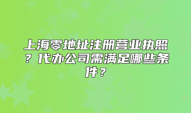 上海零地址注册营业执照?代办公司需满足哪些条件?