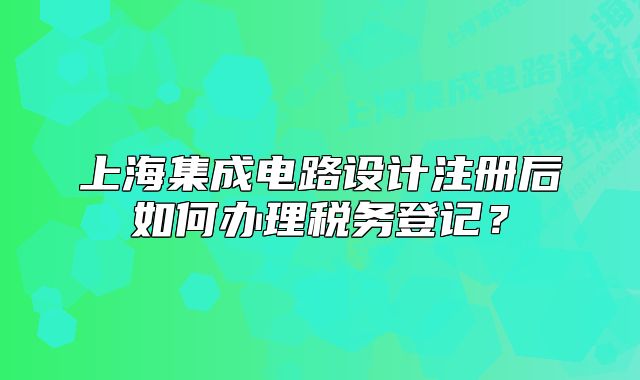 上海集成电路设计注册后如何办理税务登记?