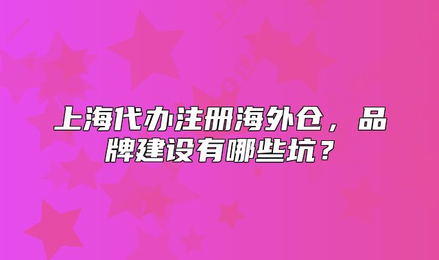 上海代办注册海外仓,品牌建设有哪些坑?