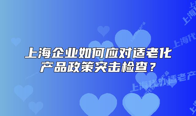 上海企业如何应对适老化产品政策突击检查?