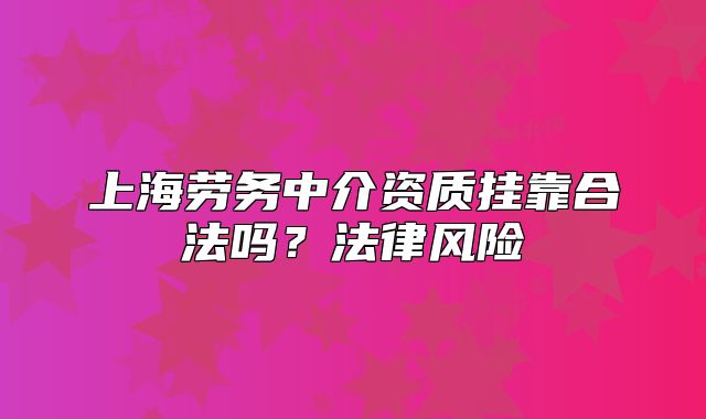 上海劳务中介资质挂靠合法吗?法律风险