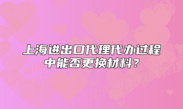 上海进出口代理代办过程中能否更换材料?