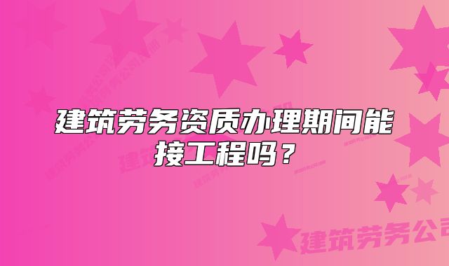 建筑劳务资质办理期间能接工程吗？