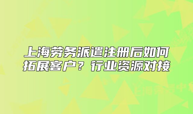 上海劳务派遣注册后如何拓展客户?行业资源对接