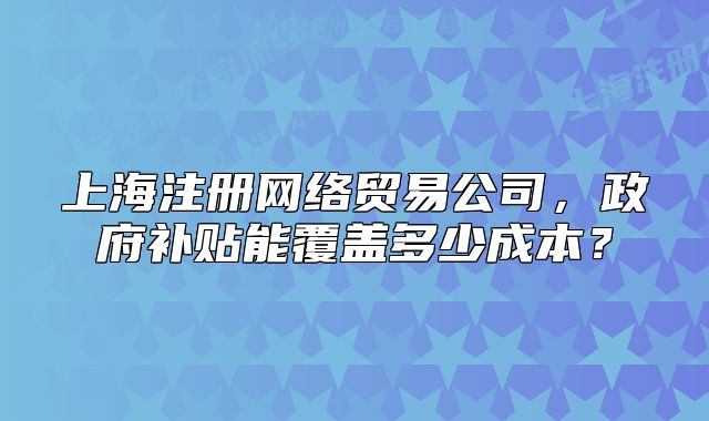 上海注册网络贸易公司,政府补贴能覆盖多少成本?