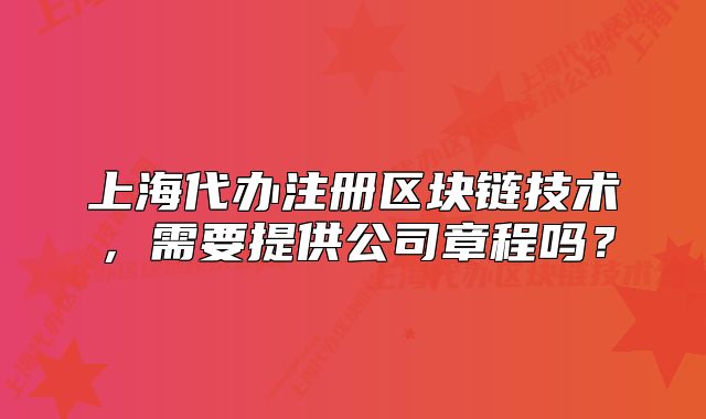 上海代办注册区块链技术,需要提供公司章程吗?