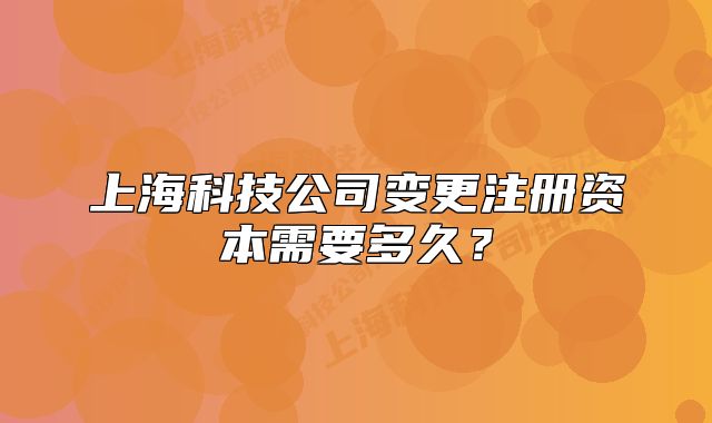 上海科技公司变更注册资本需要多久?