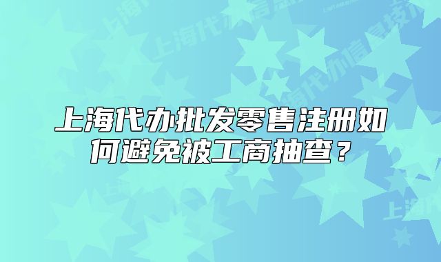 上海代办批发零售注册如何避免被工商抽查?