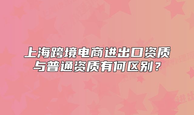 上海跨境电商进出口资质与普通资质有何区别？