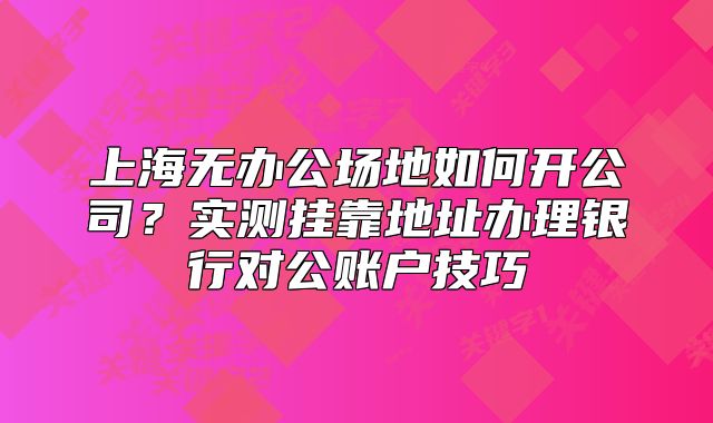 上海无办公场地如何开公司?实测挂靠地址办理银行对公账户技巧