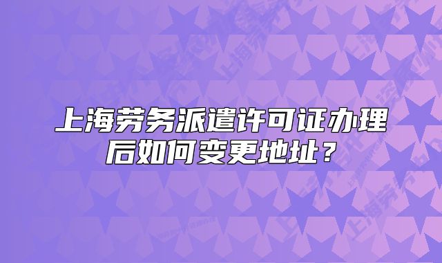 上海劳务派遣许可证办理后如何变更地址？
