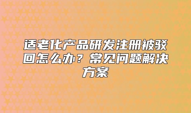 适老化产品研发注册被驳回怎么办?常见问题解决方案