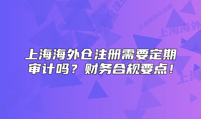 上海海外仓注册需要定期审计吗？财务合规要点！