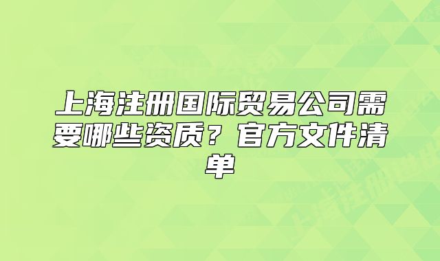 上海注册国际贸易公司需要哪些资质?官方文件清单