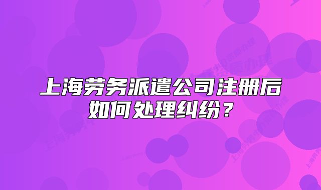 上海劳务派遣公司注册后如何处理纠纷？