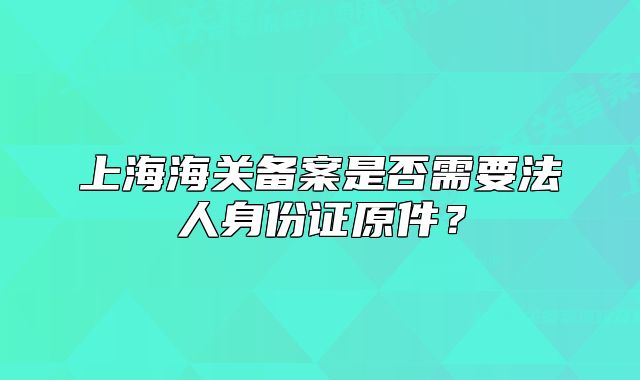 上海海关备案是否需要法人身份证原件?