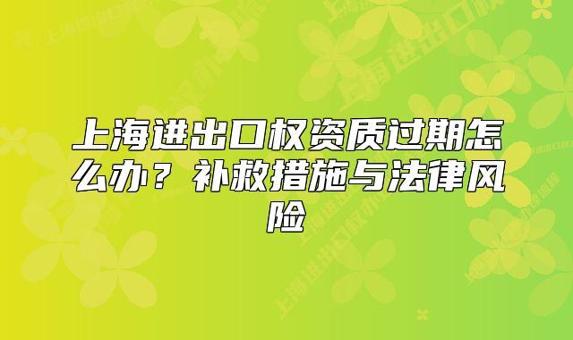 上海进出口权资质过期怎么办？补救措施与法律风险