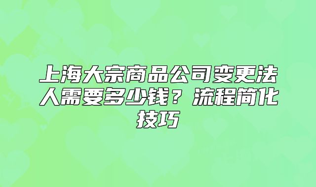 上海大宗商品公司变更法人需要多少钱?流程简化技巧
