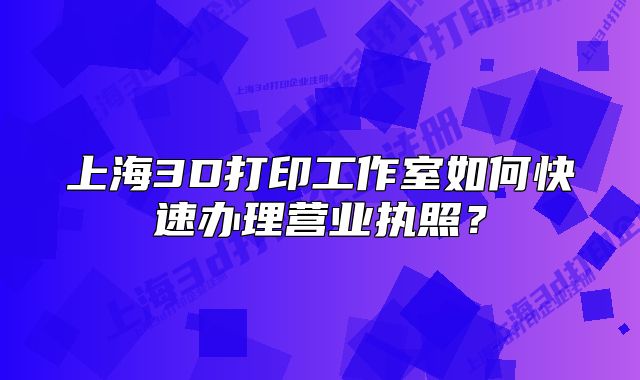 上海3D打印工作室如何快速办理营业执照?