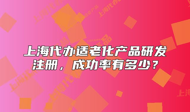 上海代办适老化产品研发注册，成功率有多少？