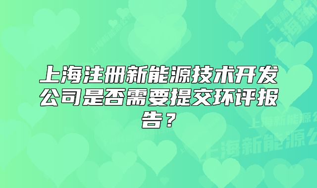 上海注册新能源技术开发公司是否需要提交环评报告?