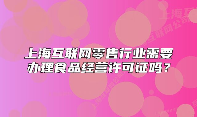 上海互联网零售行业需要办理食品经营许可证吗?