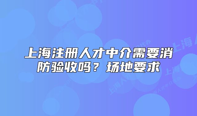 上海注册人才中介需要消防验收吗？场地要求