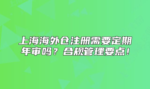 上海海外仓注册需要定期年审吗?合规管理要点!
