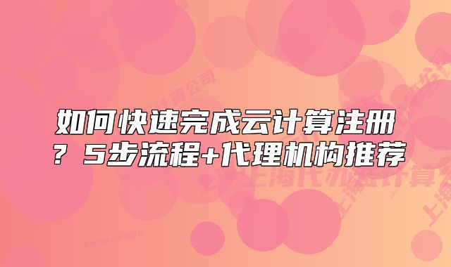 如何快速完成云计算注册？5步流程+代理机构推荐