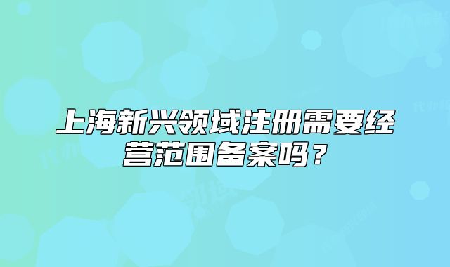 上海新兴领域注册需要经营范围备案吗?