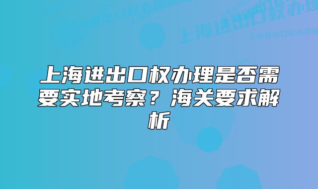 上海进出口权办理是否需要实地考察？海关要求解析