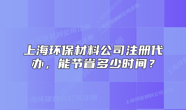 上海环保材料公司注册代办,能节省多少时间?