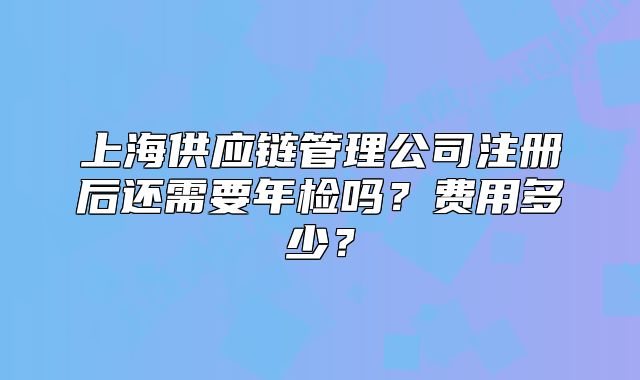上海供应链管理公司注册后还需要年检吗?费用多少?