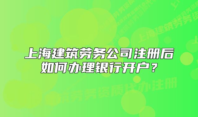 上海建筑劳务公司注册后如何办理银行开户?
