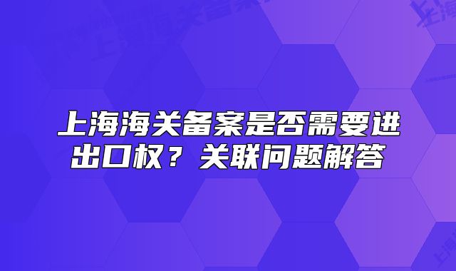上海海关备案是否需要进出口权?关联问题解答
