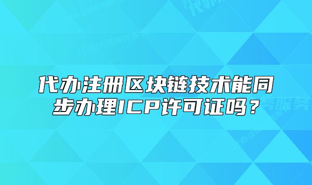 代办注册区块链技术能同步办理ICP许可证吗？