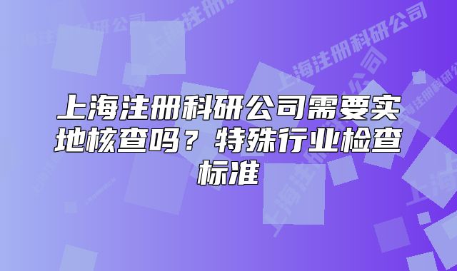 上海注册科研公司需要实地核查吗?特殊行业检查标准