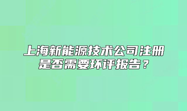 上海新能源技术公司注册是否需要环评报告?