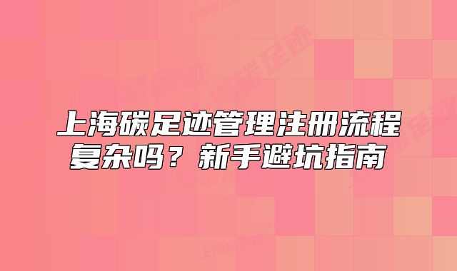 上海碳足迹管理注册流程复杂吗?新手避坑指南