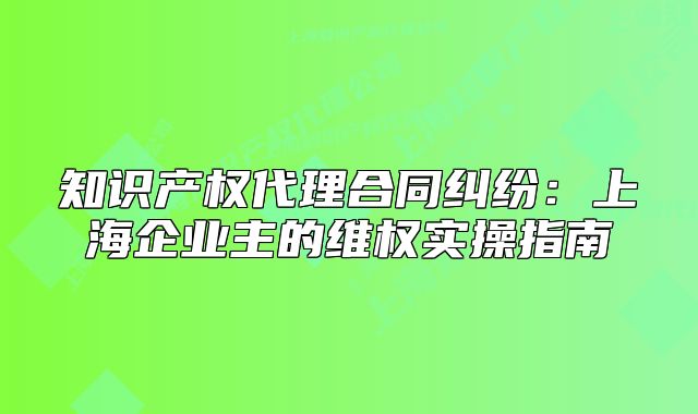 知识产权代理合同纠纷:上海企业主的维权实操指南