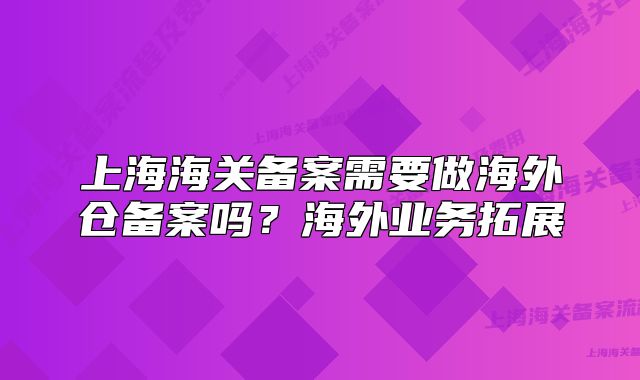 上海海关备案需要做海外仓备案吗？海外业务拓展