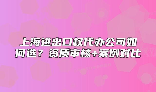 上海进出口权代办公司如何选?资质审核+案例对比