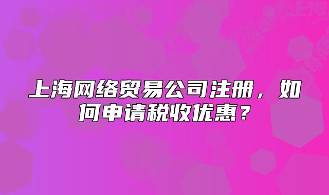 上海网络贸易公司注册,如何申请税收优惠?