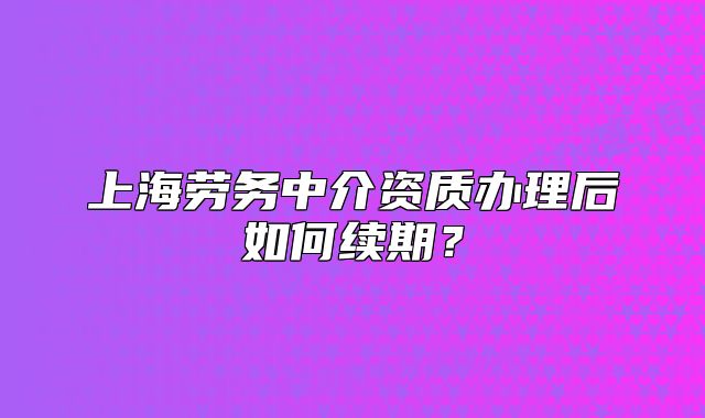 上海劳务中介资质办理后如何续期?