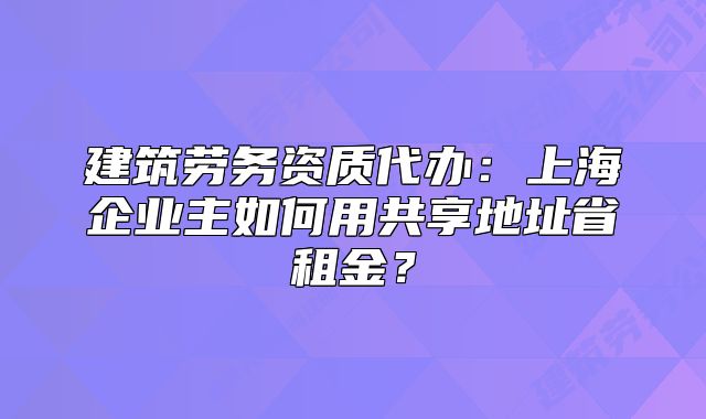 建筑劳务资质代办:上海企业主如何用共享地址省租金?