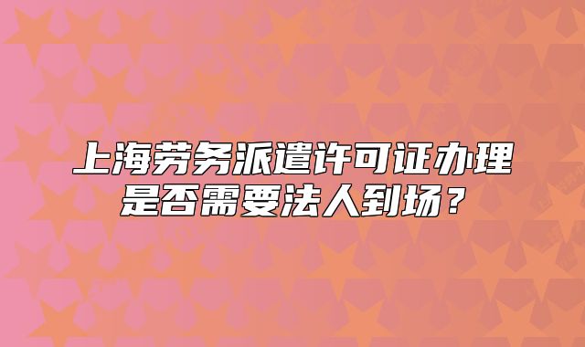 上海劳务派遣许可证办理是否需要法人到场?