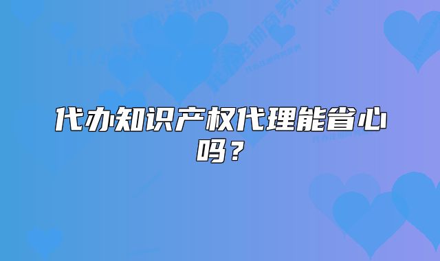 代办知识产权代理能省心吗?