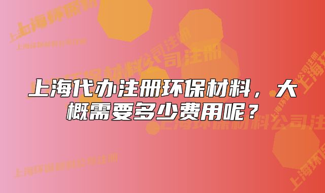 上海代办注册环保材料,大概需要多少费用呢?